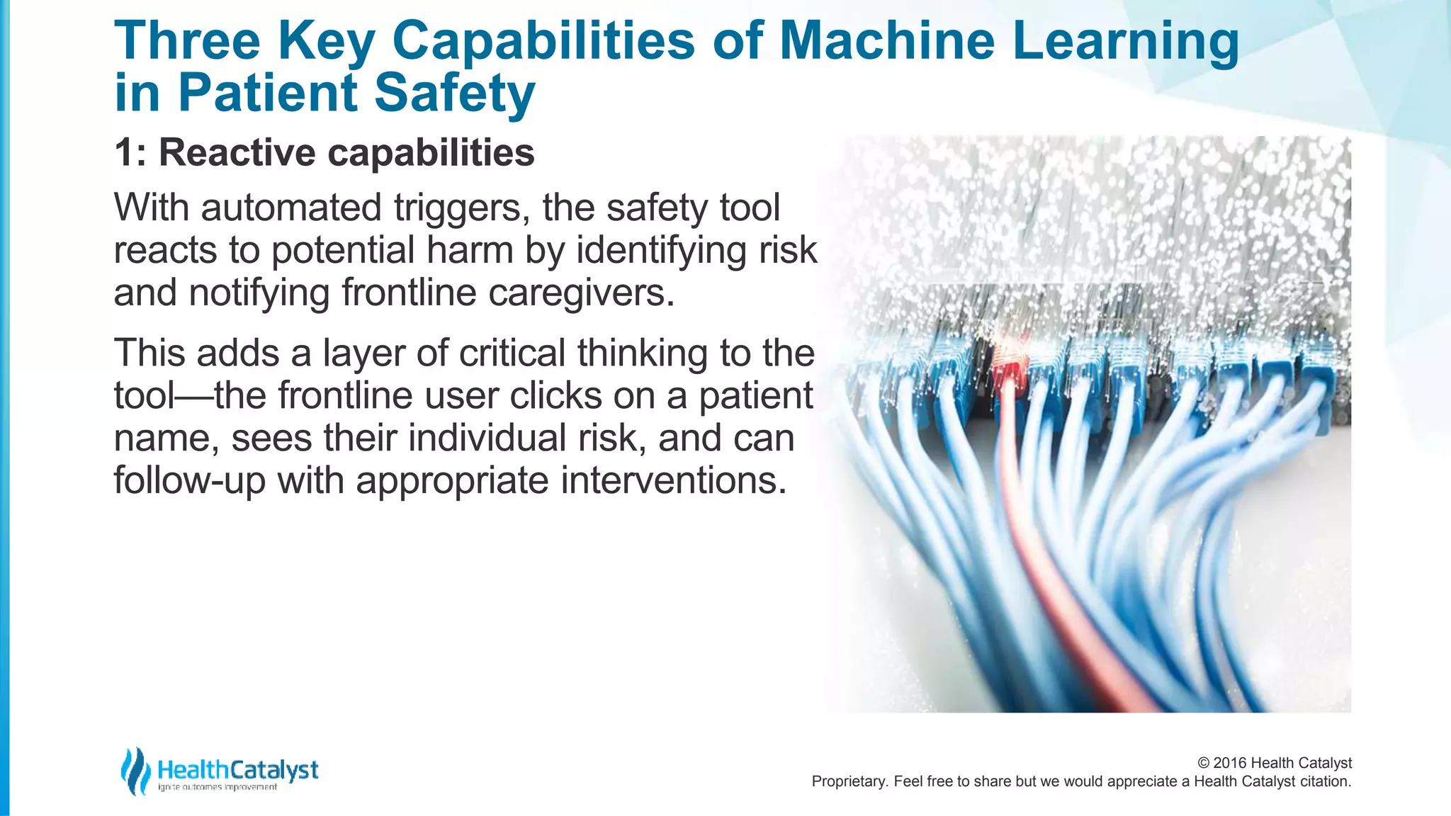 © 2016 Health Catalyst
Proprietary. Feel free to share but we would appreciate a Health Catalyst citation.
Three Key Capabilities of Machine Learning
in Patient Safety
1: Reactive capabilities
With automated triggers, the safety tool
reacts to potential harm by identifying risk
and notifying frontline caregivers.
This adds a layer of critical thinking to the
tool—the frontline user clicks on a patient
name, sees their individual risk, and can
follow-up with appropriate interventions.
 