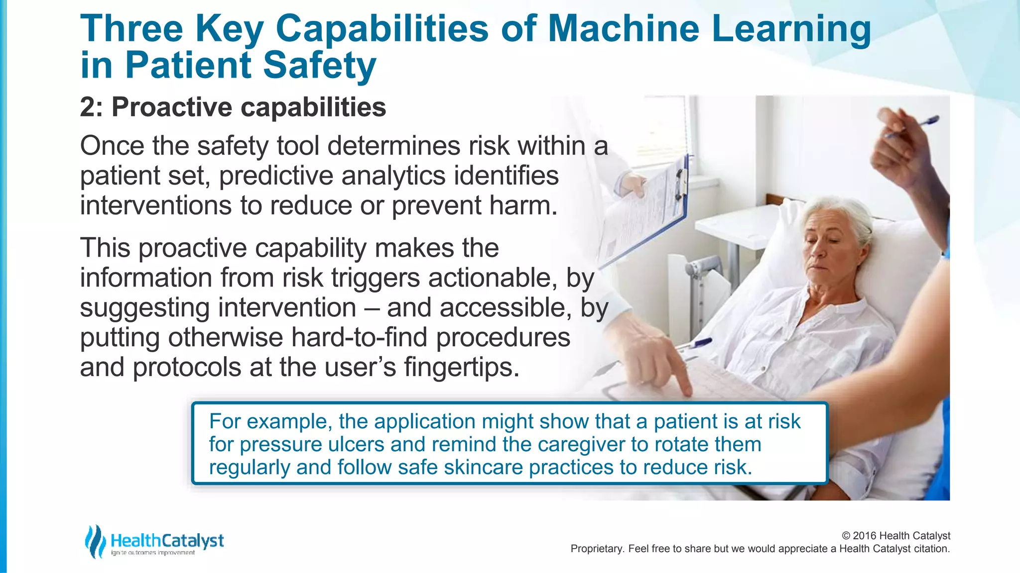 © 2016 Health Catalyst
Proprietary. Feel free to share but we would appreciate a Health Catalyst citation.
Three Key Capabilities of Machine Learning
in Patient Safety
2: Proactive capabilities
Once the safety tool determines risk within a
patient set, predictive analytics identifies
interventions to reduce or prevent harm.
This proactive capability makes the
information from risk triggers actionable, by
suggesting intervention – and accessible, by
putting otherwise hard-to-find procedures
and protocols at the user’s fingertips.
For example, the application might show that a patient is at risk
for pressure ulcers and remind the caregiver to rotate them
regularly and follow safe skincare practices to reduce risk.
 