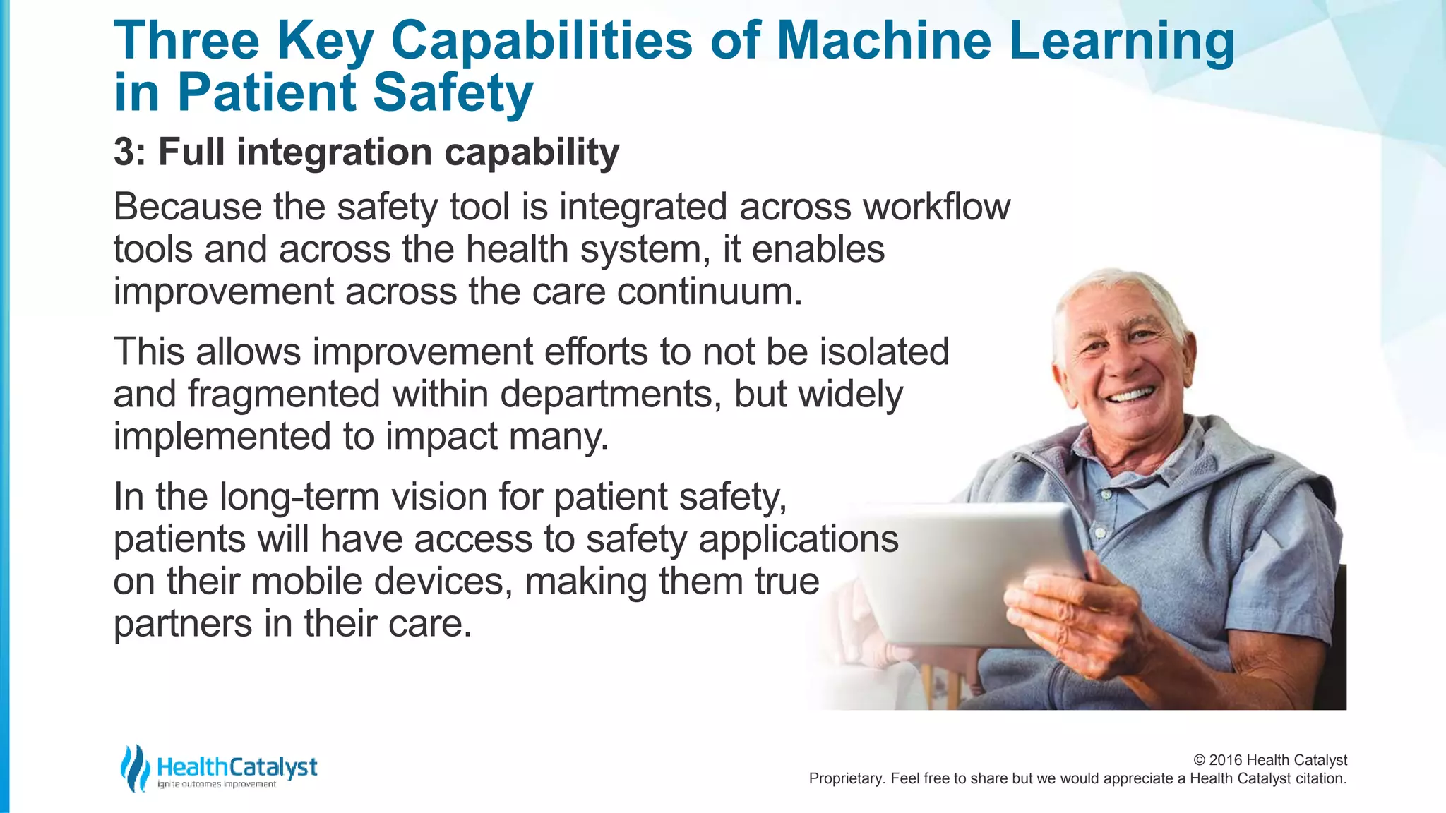 © 2016 Health Catalyst
Proprietary. Feel free to share but we would appreciate a Health Catalyst citation.
Three Key Capabilities of Machine Learning
in Patient Safety
3: Full integration capability
Because the safety tool is integrated across workflow
tools and across the health system, it enables
improvement across the care continuum.
This allows improvement efforts to not be isolated
and fragmented within departments, but widely
implemented to impact many.
In the long-term vision for patient safety,
patients will have access to safety applications
on their mobile devices, making them true
partners in their care.
 