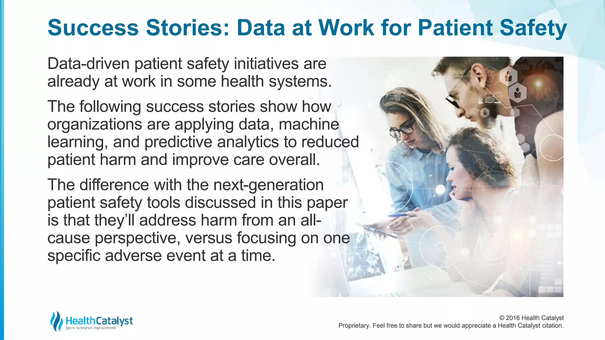 © 2016 Health Catalyst
Proprietary. Feel free to share but we would appreciate a Health Catalyst citation.
Success Stories: Data at Work for Patient Safety
Data-driven patient safety initiatives are
already at work in some health systems.
The following success stories show how
organizations are applying data, machine
learning, and predictive analytics to reduced
patient harm and improve care overall.
The difference with the next-generation
patient safety tools discussed in this paper
is that they’ll address harm from an all-
cause perspective, versus focusing on one
specific adverse event at a time.
 