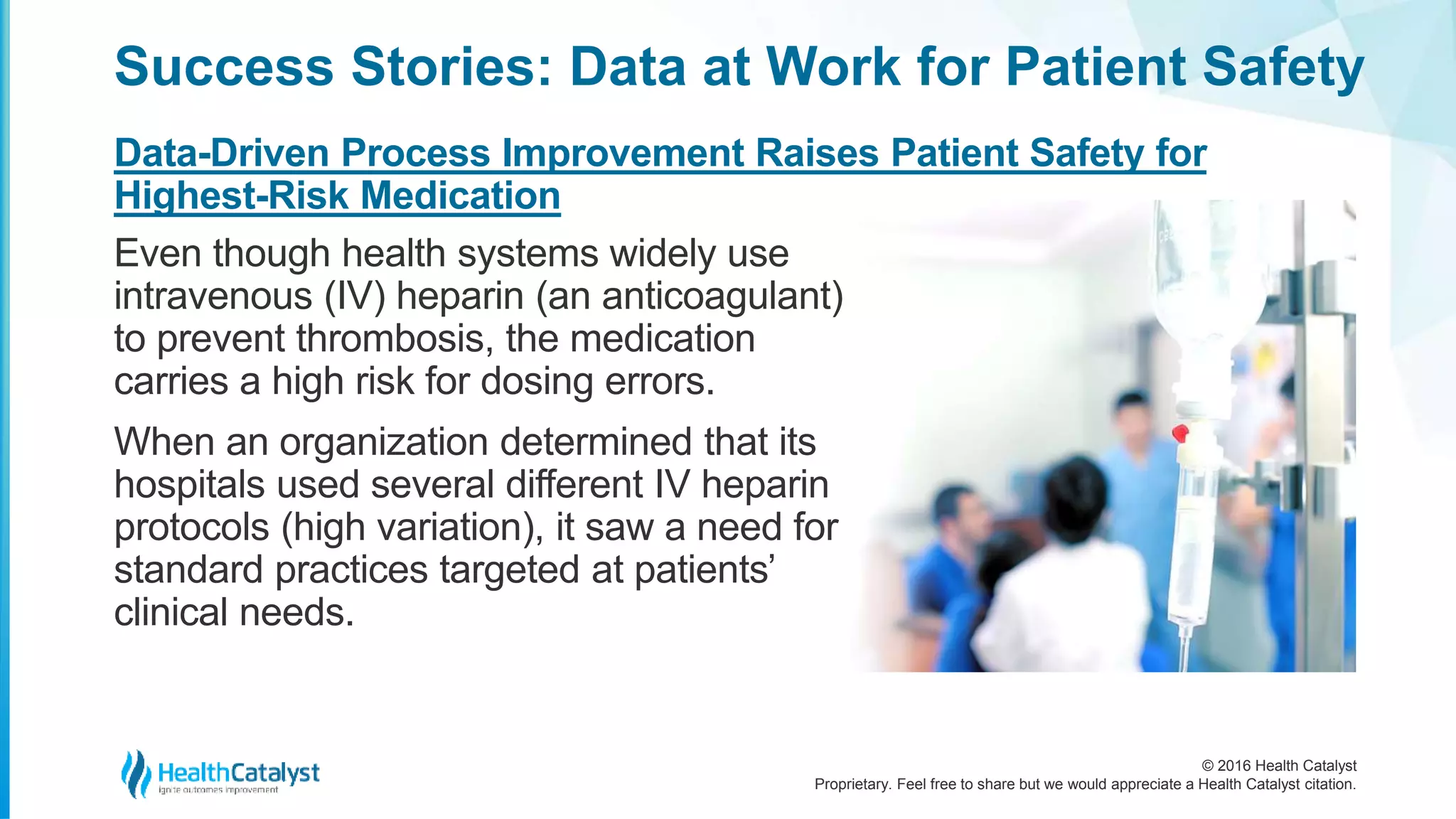 © 2016 Health Catalyst
Proprietary. Feel free to share but we would appreciate a Health Catalyst citation.
Success Stories: Data at Work for Patient Safety
Data-Driven Process Improvement Raises Patient Safety for
Highest-Risk Medication
Even though health systems widely use
intravenous (IV) heparin (an anticoagulant)
to prevent thrombosis, the medication
carries a high risk for dosing errors.
When an organization determined that its
hospitals used several different IV heparin
protocols (high variation), it saw a need for
standard practices targeted at patients’
clinical needs.
 