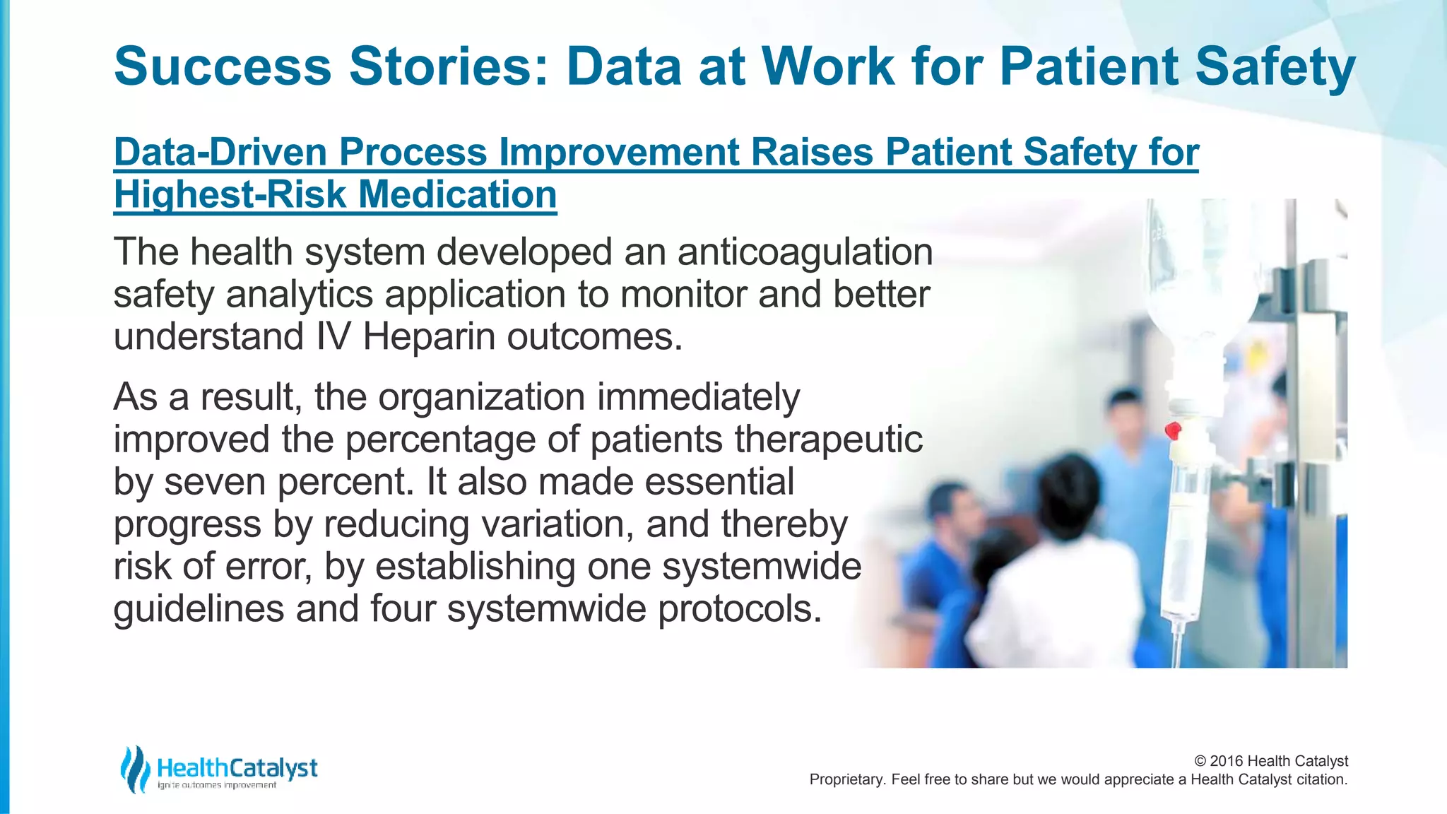 © 2016 Health Catalyst
Proprietary. Feel free to share but we would appreciate a Health Catalyst citation.
Success Stories: Data at Work for Patient Safety
Data-Driven Process Improvement Raises Patient Safety for
Highest-Risk Medication
The health system developed an anticoagulation
safety analytics application to monitor and better
understand IV Heparin outcomes.
As a result, the organization immediately
improved the percentage of patients therapeutic
by seven percent. It also made essential
progress by reducing variation, and thereby
risk of error, by establishing one systemwide
guidelines and four systemwide protocols.
 