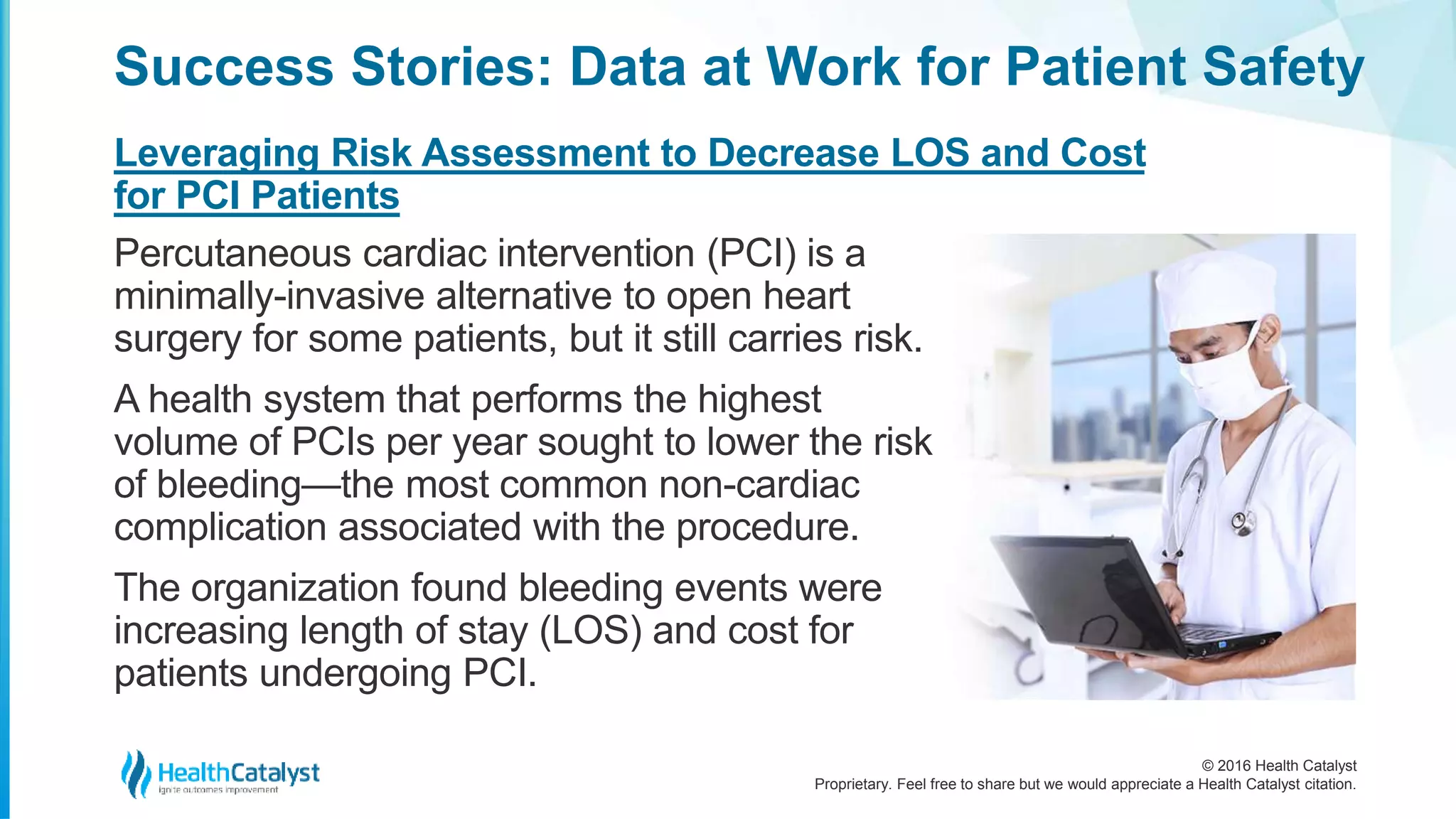 © 2016 Health Catalyst
Proprietary. Feel free to share but we would appreciate a Health Catalyst citation.
Success Stories: Data at Work for Patient Safety
Leveraging Risk Assessment to Decrease LOS and Cost
for PCI Patients
Percutaneous cardiac intervention (PCI) is a
minimally-invasive alternative to open heart
surgery for some patients, but it still carries risk.
A health system that performs the highest
volume of PCIs per year sought to lower the risk
of bleeding—the most common non-cardiac
complication associated with the procedure.
The organization found bleeding events were
increasing length of stay (LOS) and cost for
patients undergoing PCI.
 