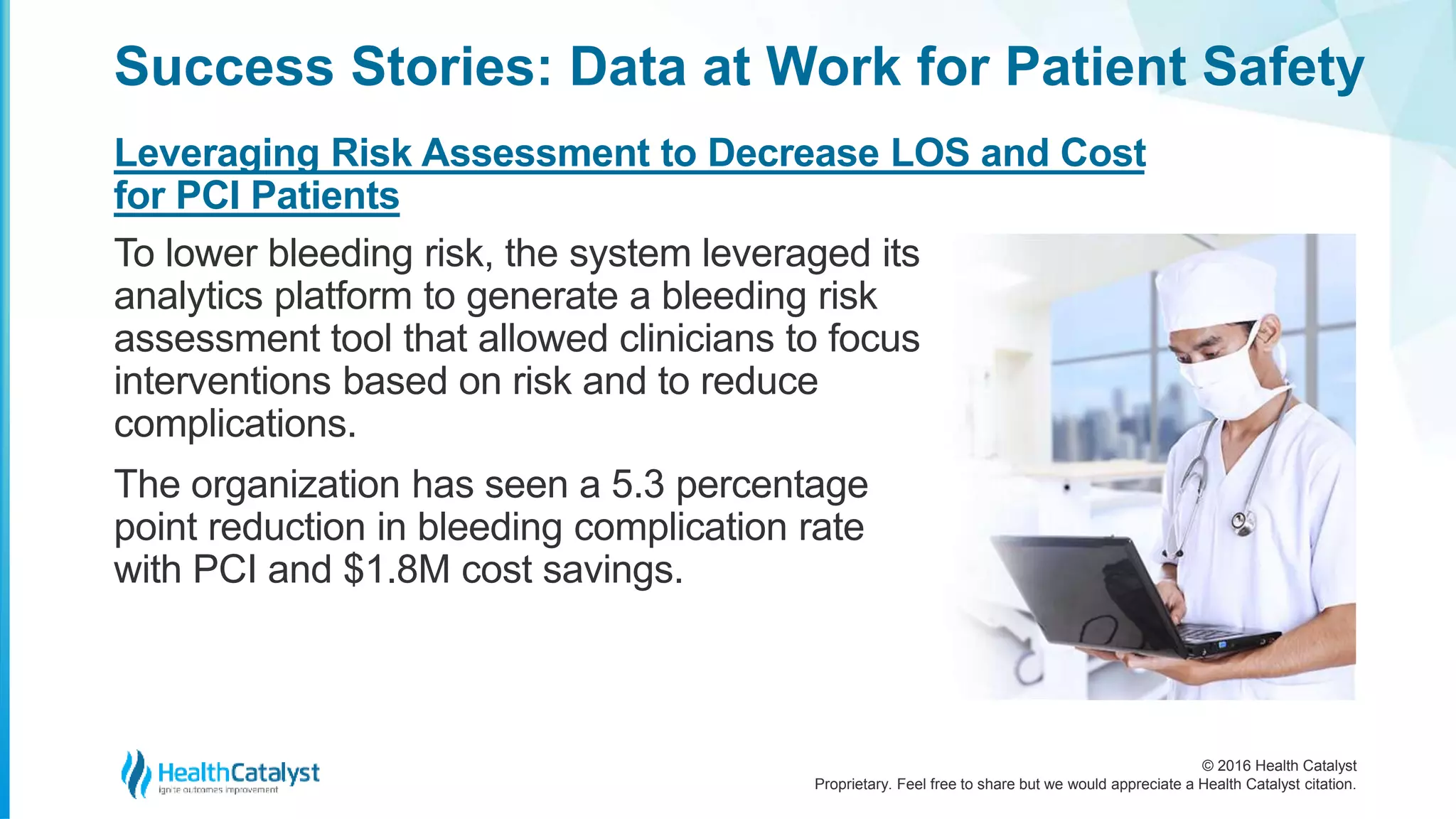 © 2016 Health Catalyst
Proprietary. Feel free to share but we would appreciate a Health Catalyst citation.
Success Stories: Data at Work for Patient Safety
Leveraging Risk Assessment to Decrease LOS and Cost
for PCI Patients
To lower bleeding risk, the system leveraged its
analytics platform to generate a bleeding risk
assessment tool that allowed clinicians to focus
interventions based on risk and to reduce
complications.
The organization has seen a 5.3 percentage
point reduction in bleeding complication rate
with PCI and $1.8M cost savings.
 