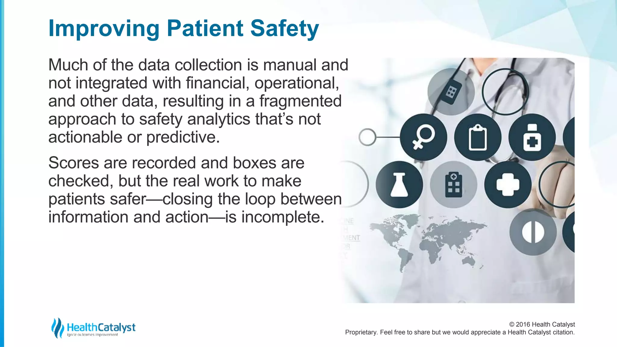© 2016 Health Catalyst
Proprietary. Feel free to share but we would appreciate a Health Catalyst citation.
Improving Patient Safety
Much of the data collection is manual and
not integrated with financial, operational,
and other data, resulting in a fragmented
approach to safety analytics that’s not
actionable or predictive.
Scores are recorded and boxes are
checked, but the real work to make
patients safer—closing the loop between
information and action—is incomplete.
 