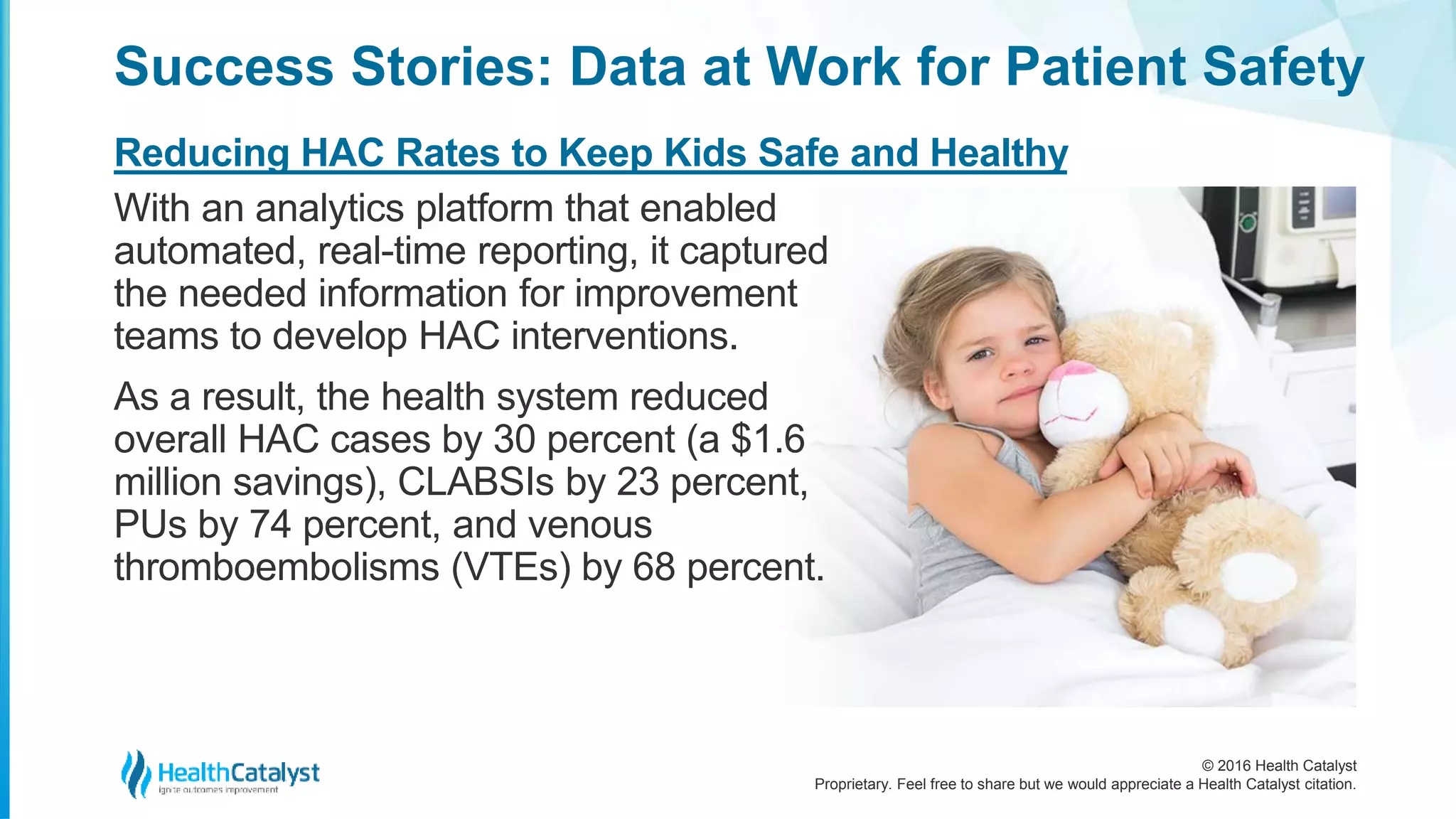 © 2016 Health Catalyst
Proprietary. Feel free to share but we would appreciate a Health Catalyst citation.
Success Stories: Data at Work for Patient Safety
Reducing HAC Rates to Keep Kids Safe and Healthy
With an analytics platform that enabled
automated, real-time reporting, it captured
the needed information for improvement
teams to develop HAC interventions.
As a result, the health system reduced
overall HAC cases by 30 percent (a $1.6
million savings), CLABSIs by 23 percent,
PUs by 74 percent, and venous
thromboembolisms (VTEs) by 68 percent.
 
