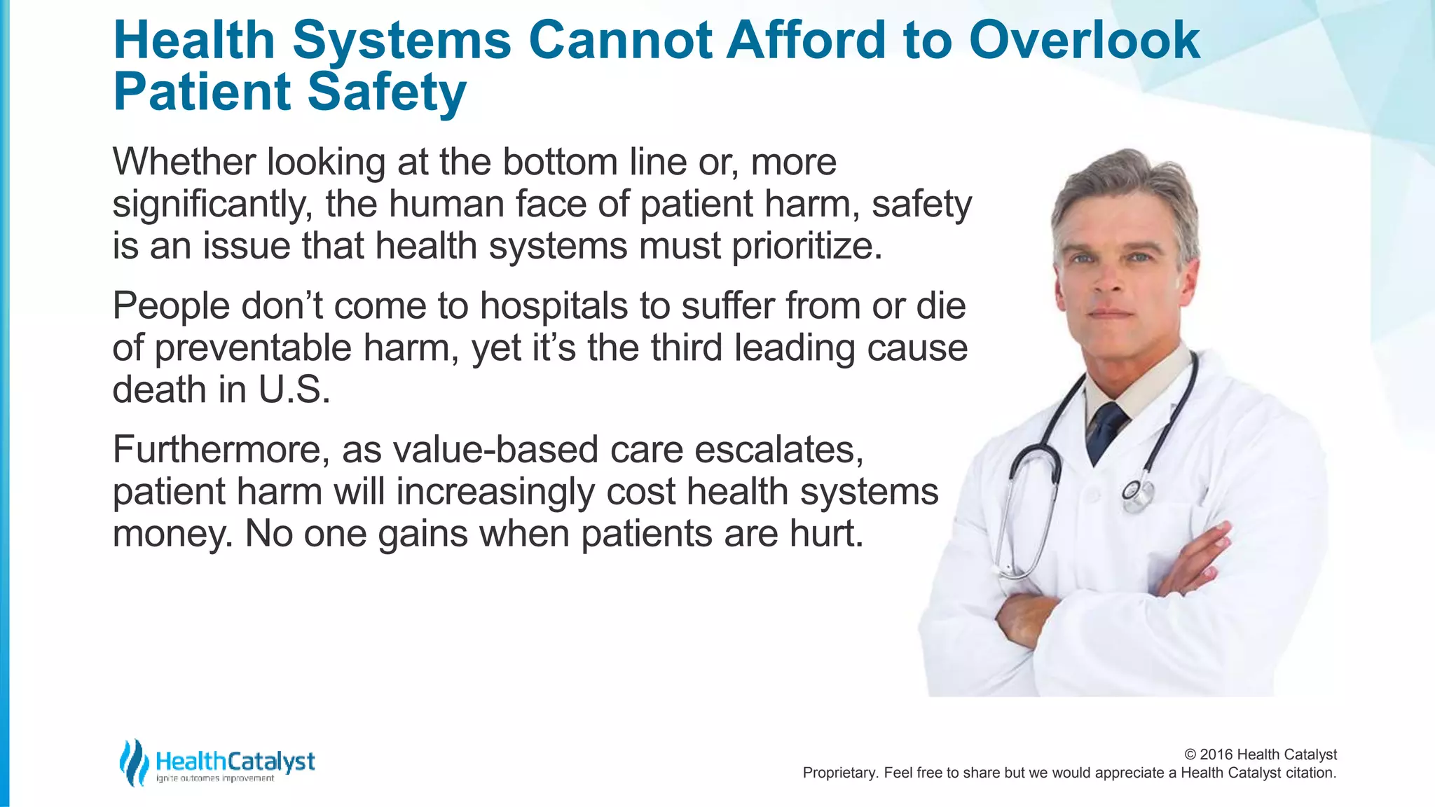 © 2016 Health Catalyst
Proprietary. Feel free to share but we would appreciate a Health Catalyst citation.
Health Systems Cannot Afford to Overlook
Patient Safety
Whether looking at the bottom line or, more
significantly, the human face of patient harm, safety
is an issue that health systems must prioritize.
People don’t come to hospitals to suffer from or die
of preventable harm, yet it’s the third leading cause
death in U.S.
Furthermore, as value-based care escalates,
patient harm will increasingly cost health systems
money. No one gains when patients are hurt.
 