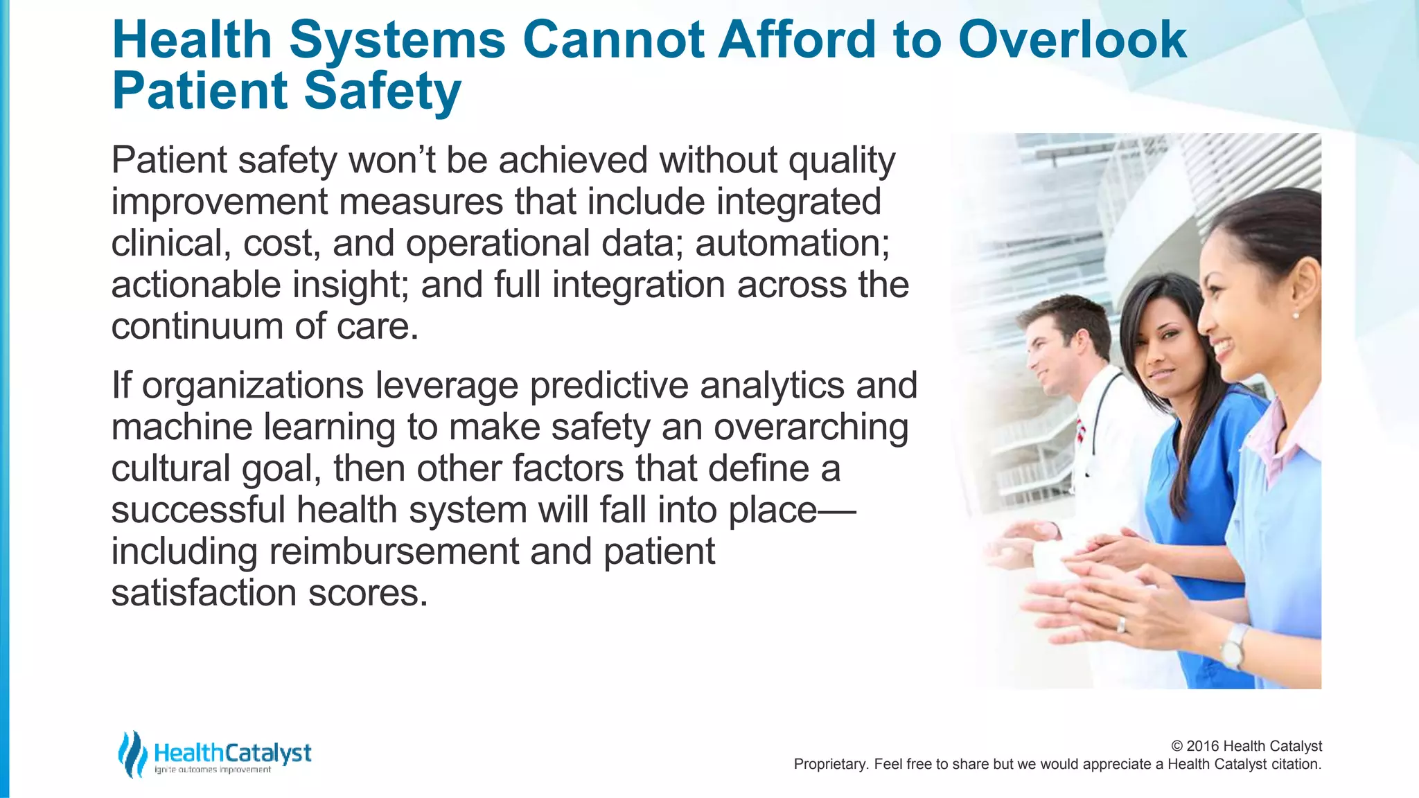 © 2016 Health Catalyst
Proprietary. Feel free to share but we would appreciate a Health Catalyst citation.
Health Systems Cannot Afford to Overlook
Patient Safety
Patient safety won’t be achieved without quality
improvement measures that include integrated
clinical, cost, and operational data; automation;
actionable insight; and full integration across the
continuum of care.
If organizations leverage predictive analytics and
machine learning to make safety an overarching
cultural goal, then other factors that define a
successful health system will fall into place—
including reimbursement and patient
satisfaction scores.
 