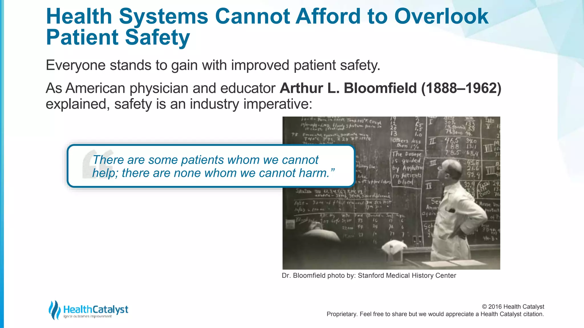 © 2016 Health Catalyst
Proprietary. Feel free to share but we would appreciate a Health Catalyst citation.
Health Systems Cannot Afford to Overlook
Patient Safety
Everyone stands to gain with improved patient safety.
As American physician and educator Arthur L. Bloomfield (1888–1962)
explained, safety is an industry imperative:
There are some patients whom we cannot
help; there are none whom we cannot harm.”
Dr. Bloomfield photo by: Stanford Medical History Center
 