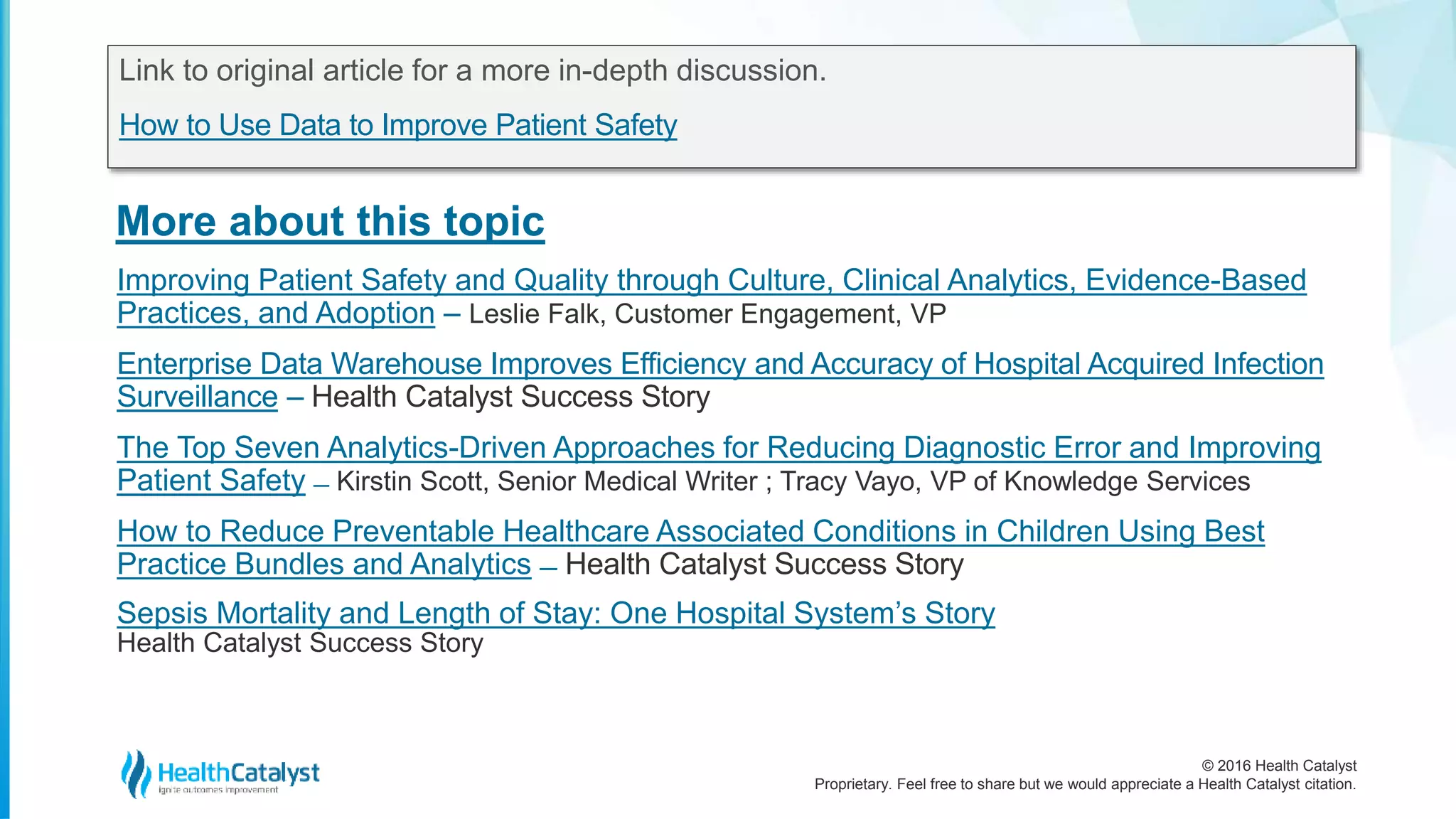 © 2016 Health Catalyst
Proprietary. Feel free to share but we would appreciate a Health Catalyst citation.
More about this topic
Link to original article for a more in-depth discussion.
How to Use Data to Improve Patient Safety
Improving Patient Safety and Quality through Culture, Clinical Analytics, Evidence-Based
Practices, and Adoption – Leslie Falk, Customer Engagement, VP
Enterprise Data Warehouse Improves Efficiency and Accuracy of Hospital Acquired Infection
Surveillance – Health Catalyst Success Story
The Top Seven Analytics-Driven Approaches for Reducing Diagnostic Error and Improving
Patient Safety ̶ Kirstin Scott, Senior Medical Writer ; Tracy Vayo, VP of Knowledge Services
How to Reduce Preventable Healthcare Associated Conditions in Children Using Best
Practice Bundles and Analytics ̶ Health Catalyst Success Story
Sepsis Mortality and Length of Stay: One Hospital System’s Story
Health Catalyst Success Story
 