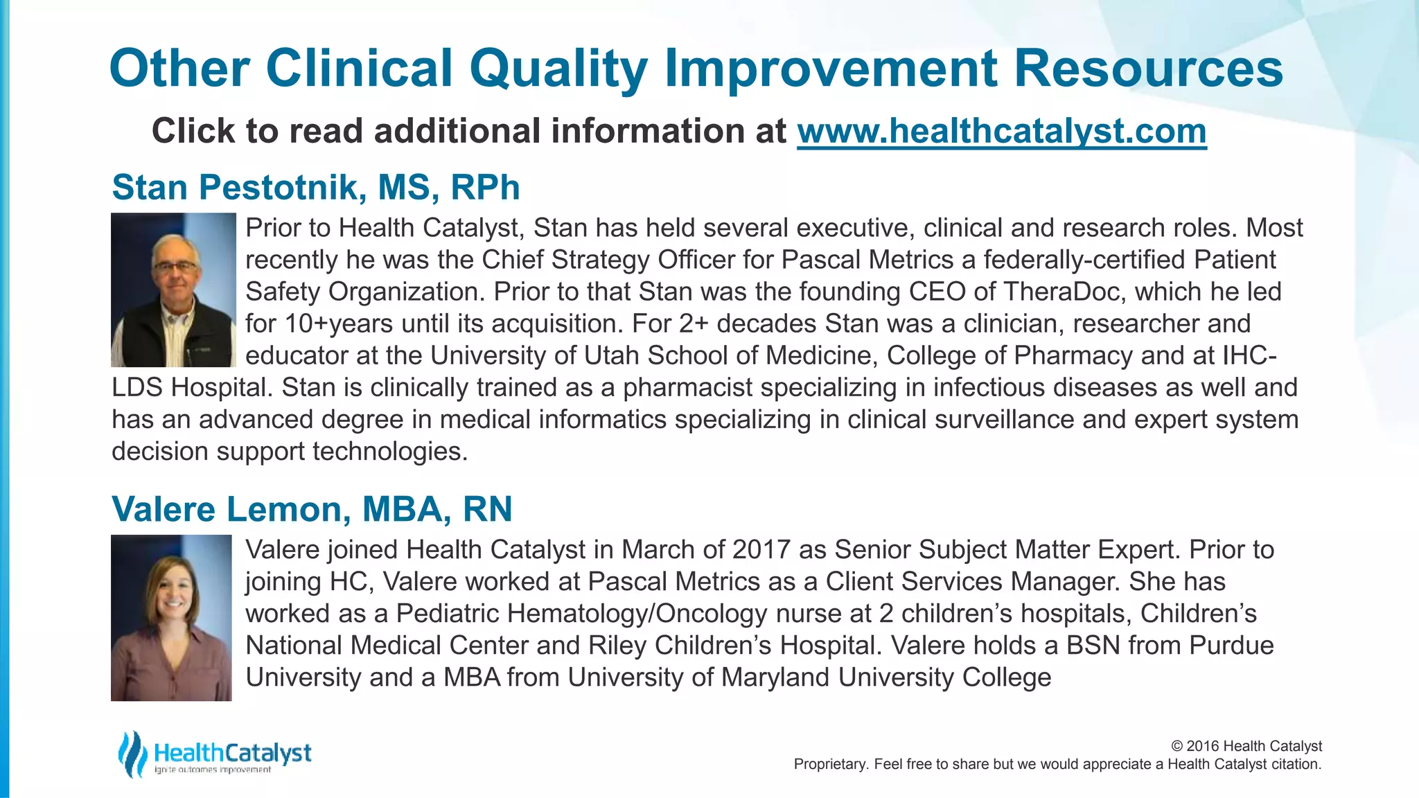 © 2016 Health Catalyst
Proprietary. Feel free to share but we would appreciate a Health Catalyst citation.
Prior to Health Catalyst, Stan has held several executive, clinical and research roles. Most
recently he was the Chief Strategy Officer for Pascal Metrics a federally-certified Patient
Safety Organization. Prior to that Stan was the founding CEO of TheraDoc, which he led
for 10+years until its acquisition. For 2+ decades Stan was a clinician, researcher and
educator at the University of Utah School of Medicine, College of Pharmacy and at IHC-
LDS Hospital. Stan is clinically trained as a pharmacist specializing in infectious diseases as well and
has an advanced degree in medical informatics specializing in clinical surveillance and expert system
decision support technologies.
Other Clinical Quality Improvement Resources
Click to read additional information at www.healthcatalyst.com
Stan Pestotnik, MS, RPh
Valere joined Health Catalyst in March of 2017 as Senior Subject Matter Expert. Prior to
joining HC, Valere worked at Pascal Metrics as a Client Services Manager. She has
worked as a Pediatric Hematology/Oncology nurse at 2 children’s hospitals, Children’s
National Medical Center and Riley Children’s Hospital. Valere holds a BSN from Purdue
University and a MBA from University of Maryland University College
Valere Lemon, MBA, RN
 