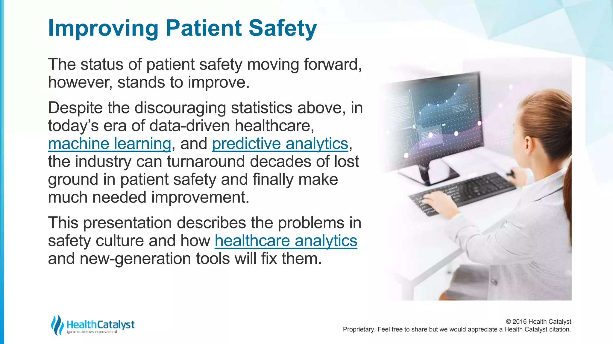 © 2016 Health Catalyst
Proprietary. Feel free to share but we would appreciate a Health Catalyst citation.
Improving Patient Safety
The status of patient safety moving forward,
however, stands to improve.
Despite the discouraging statistics above, in
today’s era of data-driven healthcare,
machine learning, and predictive analytics,
the industry can turnaround decades of lost
ground in patient safety and finally make
much needed improvement.
This presentation describes the problems in
safety culture and how healthcare analytics
and new-generation tools will fix them.
 