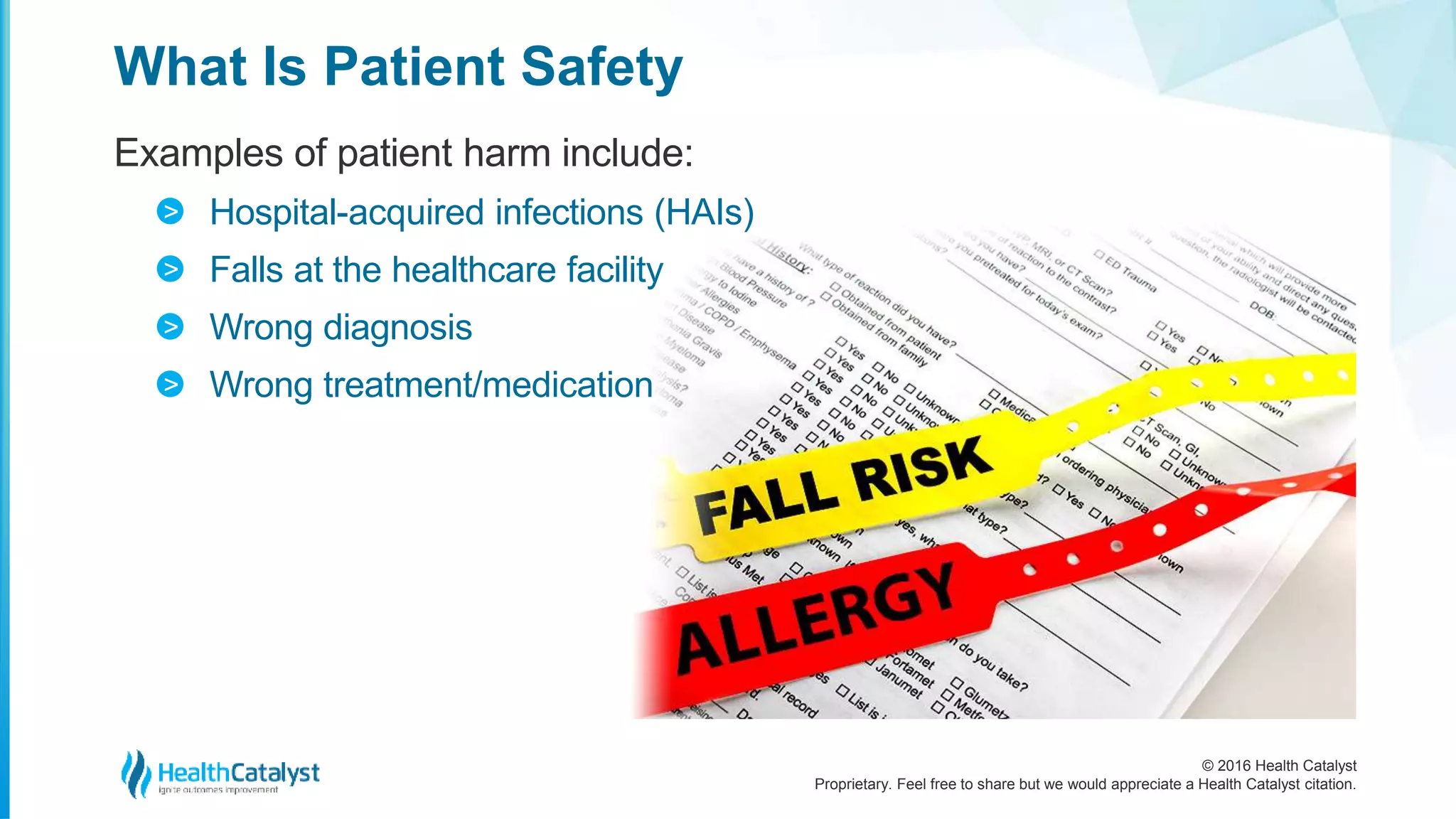 © 2016 Health Catalyst
Proprietary. Feel free to share but we would appreciate a Health Catalyst citation.
What Is Patient Safety
Examples of patient harm include:
Hospital-acquired infections (HAIs)
Falls at the healthcare facility
Wrong diagnosis
Wrong treatment/medication
>
>
>
>
 