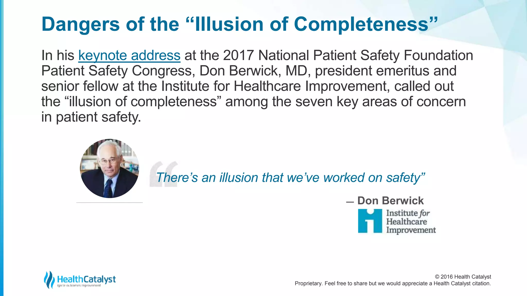 © 2016 Health Catalyst
Proprietary. Feel free to share but we would appreciate a Health Catalyst citation.
Dangers of the “Illusion of Completeness”
In his keynote address at the 2017 National Patient Safety Foundation
Patient Safety Congress, Don Berwick, MD, president emeritus and
senior fellow at the Institute for Healthcare Improvement, called out
the “illusion of completeness” among the seven key areas of concern
in patient safety.
There’s an illusion that we’ve worked on safety”
̶ Don Berwick
 