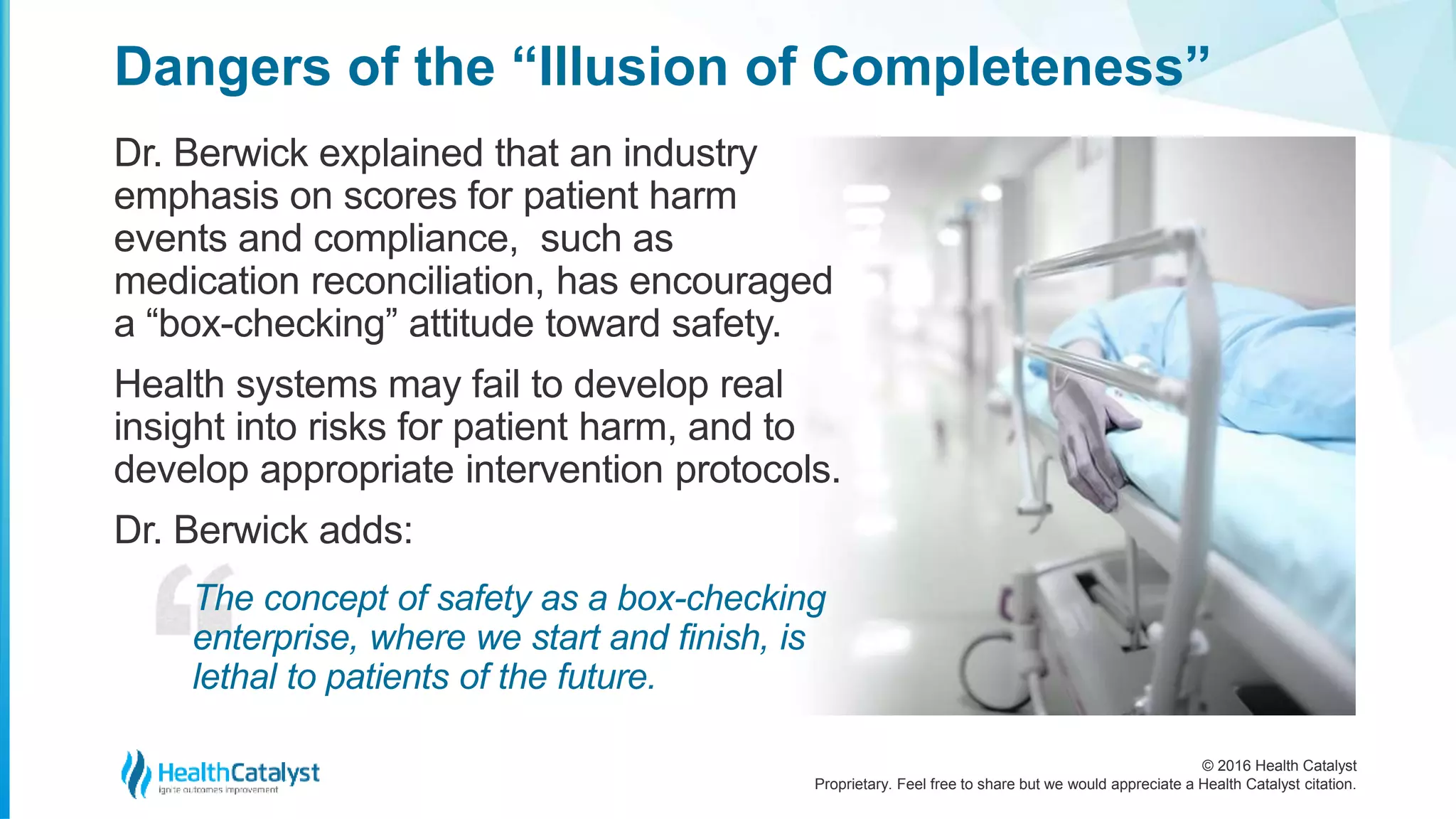 © 2016 Health Catalyst
Proprietary. Feel free to share but we would appreciate a Health Catalyst citation.
Dangers of the “Illusion of Completeness”
Dr. Berwick explained that an industry
emphasis on scores for patient harm
events and compliance, such as
medication reconciliation, has encouraged
a “box-checking” attitude toward safety.
Health systems may fail to develop real
insight into risks for patient harm, and to
develop appropriate intervention protocols.
Dr. Berwick adds:
The concept of safety as a box-checking
enterprise, where we start and finish, is
lethal to patients of the future.
 