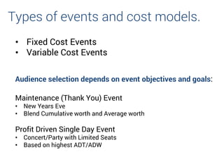 • Fixed Cost Events
• Variable Cost Events
Types of events and cost models.
Audience selection depends on event objectives and goals:
Maintenance (Thank You) Event
• New Years Eve
• Blend Cumulative worth and Average worth
Profit Driven Single Day Event
• Concert/Party with Limited Seats
• Based on highest ADT/ADW
 