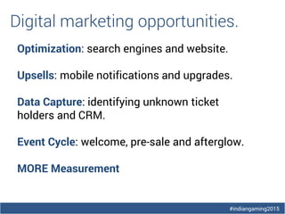 #indiangaming2015
Digital marketing opportunities.
Optimization: search engines and website.
Upsells: mobile notifications and upgrades.
Data Capture: identifying unknown ticket
holders and CRM.
Event Cycle: welcome, pre-sale and afterglow.
MORE Measurement
 