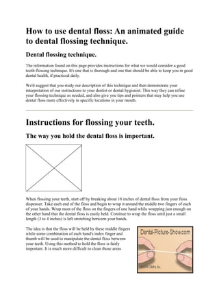 How to use dental floss: An animated guide
to dental flossing technique.
Dental flossing technique.
The information found on this page provides instructions for what we would consider a good
tooth flossing technique. It's one that is thorough and one that should be able to keep you in good
dental health, if practiced daily.

We'd suggest that you study our description of this technique and then demonstrate your
interpretation of our instructions to your dentist or dental hygienist. This way they can refine
your flossing technique as needed, and also give you tips and pointers that may help you use
dental floss more effectively in specific locations in your mouth.




Instructions for flossing your teeth.
The way you hold the dental floss is important.




When flossing your teeth, start off by breaking about 18 inches of dental floss from your floss
dispenser. Take each end of the floss and begin to wrap it around the middle two fingers of each
of your hands. Wrap most of the floss on the fingers of one hand while wrapping just enough on
the other hand that the dental floss is easily held. Continue to wrap the floss until just a small
length (3 to 4 inches) is left stretching between your hands.

The idea is that the floss will be held by these middle fingers
while some combination of each hand's index finger and
thumb will be used to manipulate the dental floss between
your teeth. Using this method to hold the floss is fairly
important. It is much more difficult to clean those areas
 