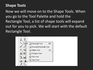 Shape Tools
Now we will move on to the Shape Tools. When
you go to the Tool Palette and hold the
Rectangle Tool, a list of shape tools will expand
out for you to pick. We will start with the default
Rectangle Tool.
 