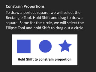 Constrain Proportions
To draw a perfect square, we will select the
Rectangle Tool. Hold Shift and drag to draw a
square. Same for the circle, we will select the
Ellipse Tool and hold Shift to drag out a circle.
 