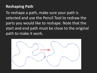 Reshaping Path
To reshape a path, make sure your path is
selected and use the Pencil Tool to redraw the
parts you would like to reshape. Note that the
start and end path must be close to the original
path to make it work.
 