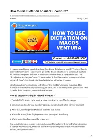 1/5
By Admin January 27, 2023
How to use Dictation on macOS Ventura?
dragonsupportbyexperts.com/how-to-use-dictation-on-macos-ventura
If you are searching or wondering about how to use dictation on macOS Ventura, then do
not wonder anywhere. Here you will get all the details about how to use macOS Ventura
for your dictating text, and how to enable dictation on macOS Ventura and etc. The
Dictation feature in Apple’s macOS Ventura is a little different than it was when it first
appeared. Here’s how to activate it and get started with what it can do.
Dictation enables you to dictate text into any text field in which you can enter. This
function is useful for quickly composing an email, but it has many more applications – the
sky’s the limit. However, you must first turn it on.
How to begin dictating in macOS Ventura?
1. First of all, Click where you want to place your text on your Mac in an app.
2. Dictation can be activated by either pressing the dictation button on your keyboard
3. After that, selecting Start Dictation from the Edit menu.
4. When the microphone displays on screen, speak your text clearly.
5. When you’re finished, press the return key.
You can dictate for as long as you want, however the feature will turn off after 30 seconds
of silence. As you dictate, Dictation automatically inserts punctuation such as commas,
periods, and question marks.
 