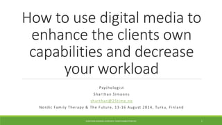 How to use digital media to 
enhance the clients own 
capabilities and decrease 
your workload 
Psycholog i s t 
Sha r than S imoons 
sha r than@25t ime.no 
Nordi c Fami l y Therapy & The Future, 13-16 Augus t 2014, Tur ku, F inland 
SHARTHAN SIMOONS 16/09/2014 SHARTHAN@25TIME.NO 1 
 