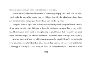financial institution can know you is to look at your past.
   They surmise (and reasonably so) that if you manage to pay your small bills on time,
you’ll make the same effort to pay your big bills on time. On the other hand, if you don’t
pay the small ones, well, it just doesn’t bode well for the big ones.
   The good news? All you have to do to win the credit game is pay your bills on time—
if you can’t pay the entire bill, pay at least the minimum payment. Pretty easy really.
(And besides, you don’t want to be explaining to your friends that you didn’t get your
home loan because you ran off with some store’s underwear a few years ago, now do you?)
   So what happens if you get a blemish on your credit record? If you’re denied credit
by a lender or a merchant based on a bad report they received on you, you’re entitled to
a free copy of that report. Don’t panic yet. Wait till you see the report. There could be an

                                           [12 ]
 