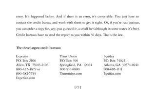 error. It’s happened before. And if there is an error, it’s correctable. You just have to
contact the credit bureau and work with them to get it right. Or, if you’re just curious,
you can order a copy for, yep, you guessed it, a small fee (although in some states it’s free).
Credit bureaus have to send the report to you within 30 days. That’s the law.


The three largest credit bureaus:

Experian                         Trans Union                       Equifax
P.O. Box 2106                    P.O. Box 390                      P.O. Box 740241
Allen, TX 75013-2106             Springfield, PA 19064             Atlanta, GA 30374-0241
800-422-4879 or                  800-916-8800                      800-685-1111
800-682-7654                     Transunion.com                    Equifax.com
Experian.com

                                            [13]
 