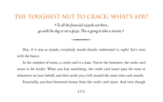 The toughest nut to crack: What’s APR?
                            To all the financial wizards out there,
               go walk the dog or eat a pizza. This is going to take a minute.



   Hey, if it was so simple, everybody would already understand it, right? Let’s start
with the basics:
   In the simplest of terms, a credit card is a loan. You’re the borrower, the credit card
issuer is the lender. When you buy something, the credit card issuer pays the store or
whomever on your behalf, and then sends you a bill around the same time each month.
   Essentially, you have borrowed money from the credit card issuer. And even though

                                            [15]
 