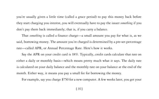 you’re usually given a little time (called a grace period) to pay this money back before
they start charging you interest, you will eventually have to pay the issuer something if you
don’t pay them back immediately; that is, if you carry a balance.
   That something is called a finance charge—a small amount you pay for what is, as we
said, borrowing money. The amount you’re charged is determined by a pre-set percentage
rate—called APR, or Annual Percentage Rate. Here’s how it works.
   Say the APR on your credit card is 18%. Typically, credit cards calculate that rate on
either a daily or monthly basis—which means pretty much what it says. The daily rate
is calculated on your daily balance and the monthly rate on your balance at the end of the
month. Either way, it means you pay a small fee for borrowing the money.
   For example, say you charge $750 for a new computer. A few weeks later, you get your

                                            [16]
 