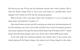 bill and you go, nah, I’ll just pay the minimum, because now I need a printer. This is
when the finance charge kicks in, and if your card works on a monthly basis, you’re
charged 1-1/2% interest on $750, less the minimum payment.
   Where did the 1-1/2% come from? That’s 18% divided by 12, as in 12 months. (In
other words, 18 divided by 12 equals 1.5.)
   Next month when you get your bill, assuming you made your minimum payment of
say, $15 (and kept your card in your wallet and didn’t buy a bunch of computer games to
run on your computer), $12 pays the interest and $3 reduces the $750 down to $747—which
doesn’t seem like much progress, and it’s not. In fact, this is where APR can get tricky.
   If you only make the minimum payment each month, most of your money goes
toward paying off the finance charge—the amount you’re being charged on the money

                                            [17]
 