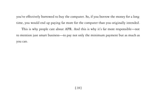 you’ve effectively borrowed to buy the computer. So, if you borrow the money for a long
time, you would end up paying far more for the computer than you originally intended.
   This is why people care about APR. And this is why it’s far more responsible—not
to mention just smart business—to pay not only the minimum payment but as much as
you can.




                                         [18]
 