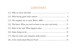 CONTENTS
[ 1 ] . Why we wrote this book ..................................................................... 3
[2 ] . Why having good credit matters ......................................................... 9
[ 3 ]. The toughest nut to crack: What’s APR? ............................................. 15

[4 ] . The basics: What you need to know to use your card wisely ................ 21
[ 5 ] . Rules of the road: What happens when ................................................ 29
[ 6 ] . Smart things to do ............................................................................... 35
[ 7] . How do credit card companies make money? ....................................... 39
[ 8 ] . A few words about Discover® Card ....................................................... 43
 