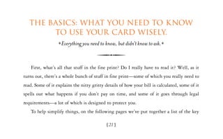 The basics: What you need to know
        to use your card wisely.
                    Everything you need to know, but didn’t know to ask.


   First, what’s all that stuff in the fine print? Do I really have to read it? Well, as it
turns out, there’s a whole bunch of stuff in fine print—some of which you really need to
read. Some of it explains the nitty gritty details of how your bill is calculated, some of it
spells out what happens if you don’t pay on time, and some of it goes through legal
requirements—a lot of which is designed to protect you.
   To help simplify things, on the following pages we’ve put together a list of the key

                                            [21]
 