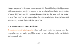 changes may occur in the world economy or the big financial indexes. Card issuers can
still change this rate, but they’re required by law to tell you first and give you the option
of saying “No!” and canceling your card. Be aware, however, that some cards may appear
to have “fixed rates,” yet when you read the fine print, you find that these fixed rates will
automatically increase if you make late payments.


2. What can make APR more complicated?

Promotional or introductory rates: Many cards start with low introductory rates that
eventually move to a higher rate. Make certain you know when the higher rate kicks in
and how much it is.


                                            [ 23]
 