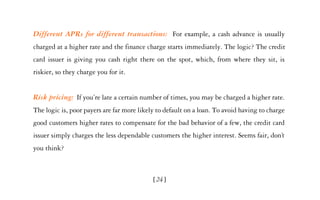 Different APRs for different transactions: For example, a cash advance is usually
charged at a higher rate and the finance charge starts immediately. The logic? The credit
card issuer is giving you cash right there on the spot, which, from where they sit, is
riskier, so they charge you for it.


Risk pricing: If you’re late a certain number of times, you may be charged a higher rate.
The logic is, poor payers are far more likely to default on a loan. To avoid having to charge
good customers higher rates to compensate for the bad behavior of a few, the credit card
issuer simply charges the less dependable customers the higher interest. Seems fair, don’t
you think?



                                            [24]
 