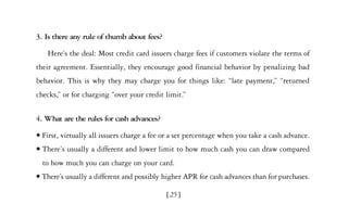 3. Is there any rule of thumb about fees?

     Here’s the deal: Most credit card issuers charge fees if customers violate the terms of
their agreement. Essentially, they encourage good financial behavior by penalizing bad
behavior. This is why they may charge you for things like: “late payment,” “returned
checks,” or for charging “over your credit limit.”


4. What are the rules for cash advances?
x   First, virtually all issuers charge a fee or a set percentage when you take a cash advance.
x   There’s usually a different and lower limit to how much cash you can draw compared
    to how much you can charge on your card.
x   There’s usually a different and possibly higher APR for cash advances than for purchases.

                                              [25]
 