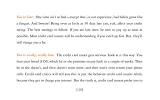 You’re late: One time isn’t so bad—except that, in our experience, bad habits grow like
a fungus. And beware! Being even as little as 30 days late can, yuk, affect your credit
rating. The best strategy to follow: If you are late once, be sure to pay up as soon as
possible. Most credit card issuers will be understanding if you catch up fast. But, they’ll
still charge you a fee.


You’re really, really late: The credit card issuer gets nervous. Look at it this way: You
loan your friend $250, which he or she promises to pay back in a couple of weeks. Then
he or she doesn’t, and then doesn’t some more, and then won’t even return your phone
calls. Credit card critics will tell you this is just the behavior credit card issuers relish,
because they get to charge you interest. But the truth is, credit card issuers prefer you to

                                            [30]
 