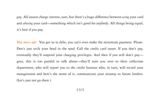 pay. All issuers charge interest, sure, but there’s a huge difference between using your card
and abusing your card—something which isn’t good for anybody. All things being equal,
it’s best if you pay.


You mess up: You get so in debt, you can’t even make the minimum payment. Please.
Don’t just stick your head in the sand. Call the credit card issuer. If you don’t pay,
eventually they’ll suspend your charging privileges. And then if you still don’t pay—
geez, this is too painful to talk about—they’ll turn you over to their collection
department, who will report you to the credit bureaus who, in turn, will record your
transgression and here’s the worst of it, communicate your misstep to future lenders.
(Let’s just not go there.)

                                            [31]
 