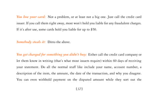 You lose your card: Not a problem, or at least not a big one. Just call the credit card
issuer. If you call them right away, most won’t hold you liable for any fraudulent charges.
If it’s after use, some cards hold you liable for up to $50.


Somebody steals it: Ditto the above.


You get charged for something you didn’t buy: Either call the credit card company or
let them know in writing (that’s what most issuers require) within 60 days of receiving
your statement. Do all the normal stuff like include your name, account number, a
description of the item, the amount, the date of the transaction, and why you disagree.
You can even withhold payment on the disputed amount while they sort out the

                                            [32]
 