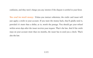 confusion, and they won’t charge you any interest if the dispute is settled in your favor.


You send too much money: Unless you instruct otherwise, the credit card issuer will
just apply a credit to your account. If you want the money back, they’ll gladly send it,
provided it’s more than a dollar, as in, worth the postage. You should get your refund
within seven days after the issuer receives your request. That’s the law. And if the credit
stays on your account more than six months, the issuer has to send you a check. That’s
also the law.




                                           [ 33]
 