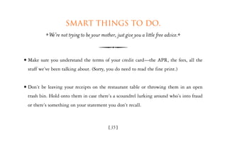 Smart things to do.
              We’re not trying to be your mother, just give you a little free advice.


x   Make sure you understand the terms of your credit card—the APR, the fees, all the
    stuff we’ve been talking about. (Sorry, you do need to read the fine print.)


x   Don’t be leaving your receipts on the restaurant table or throwing them in an open
    trash bin. Hold onto them in case there’s a scoundrel lurking around who’s into fraud
    or there’s something on your statement you don’t recall.



                                              [35]
 