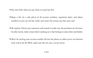 x   Pay your bills when you get them to avoid late fees.


x   Keep a file (in a safe place) of all account numbers, expiration dates, and phone
    numbers so you can call the credit card issuer the minute you lose your card.


x   Be vigilant. Check your statement each month to make sure the purchases are all yours.
    In other words, make certain there’s nothing on it that belongs to some other card holder.


x   Don’t be rattling your account number off over the phone to callers you’re not familiar
    with, and as for the Web, make sure the site uses a secure server.



                                             [ 36]
 