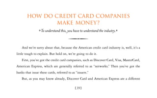 How do credit card companies
                make money?
                  To understand this, you have to understand the industry.


    And we’re sorry about that, because the American credit card industry is, well, it’s a
little tough to explain. But hold on, we’re going to do it.
    First, you’ve got the credit card companies, such as Discover Card, Visa, MasterCard,
American Express, which are generally referred to as “networks.” Then you’ve got the
banks that issue these cards, referred to as “issuers.”
    But, as you may know already, Discover Card and American Express are a different

                                            [39]
 