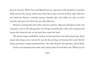 kind of network. While Visa and MasterCard are associated with hundreds of member
banks around the country which issue their own unique versions of these cards, Discover
and American Express currently operate through their own bank—so they are both
network and issuer all rolled into one. Big difference.
   However, putting who owns what aside for a minute, when you talk about credit card
companies, you’re still talking about two things: networks (the credit card company) and
issuers (the financial arm, or the bank that carries the loan).
   The issuers charge cardholders interest on their purchases and cash transactions. Some
issuers also charge you an annual fee just for the privilege of carrying their card. And all
issuers pick from a range of potential fees—for cash advances, late payment, and so forth.
   Credit card companies also make some money from the merchant side. When you use

                                            [40]
 