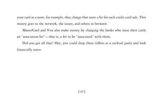 your card at a store, for example, they charge that store a fee for each credit card sale. This
money goes to the network, the issuer, and others in between.
   MasterCard and Visa also make money by charging the banks who issue their cards
an “association fee”—that is, a fee to be “associated” with them.
   Did you get all that? Hey, you could drop these tidbits at a cocktail party and look
financially suave.




                                             [ 41]
 