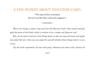 A few words about Discover Card.
                                You may not have noticed yet,
                      but we’re not like other credit card companies.



   We’re not trying to make a big pitch for the Discover Card—that would certainly
spoil the point of this book, which is written to be a simple and objective tool.
   But, we do want to tell you a few things about us that you may not know and might
not easily find out—then you can judge for yourself whether these things matter to you
or not.
   Try this little experiment: At your next party, whenever you sense a lull, instruct all

                                           [43]
 