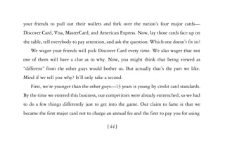 your friends to pull out their wallets and fork over the nation’s four major cards—
Discover Card, Visa, MasterCard, and American Express. Now, lay those cards face up on
the table, tell everybody to pay attention, and ask the question: Which one doesn’t fit in?
   We wager your friends will pick Discover Card every time. We also wager that not
one of them will have a clue as to why. Now, you might think that being viewed as
“different” from the other guys would bother us. But actually that’s the part we like.
Mind if we tell you why? It’ll only take a second.
   First, we’re younger than the other guys—13 years is young by credit card standards.
By the time we entered this business, our competitors were already entrenched, so we had
to do a few things differently just to get into the game. Our claim to fame is that we
became the first major card not to charge an annual fee and the first to pay you for using

                                           [44]
 