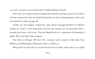 our card—a practice we invented called “Cashback Bonus® Award.”
   Over time our competitors have adopted bits and pieces of these practices but there’s
still one characteristic that we think distinguishes our way of doing business, and it’s one
we touched on earlier on page 40.
   Unlike our two biggest competitors, who operate through hundreds of different
lenders or “issuers” in far flung places all over the country, we are essentially both—
network and issuer—all in one. Visa and MasterCard are a consortium of thousands of
banks. We’re one bank. One company.
   Our home is Chicago. We have U.S. customer service centers in Salt Lake City,
Phoenix, and Wilmington (Delaware). That’s it. That’s us.
   Being all-in-one like this, it’s second nature for us to think, work, and act as a single

                                           [ 45]
 